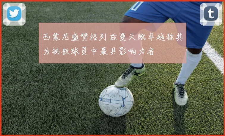 西蒙尼盛赞格列兹曼天赋卓越称其为执教球员中最具影响力者