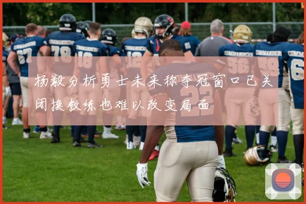 杨毅分析勇士未来称夺冠窗口已关闭换教练也难以改变局面