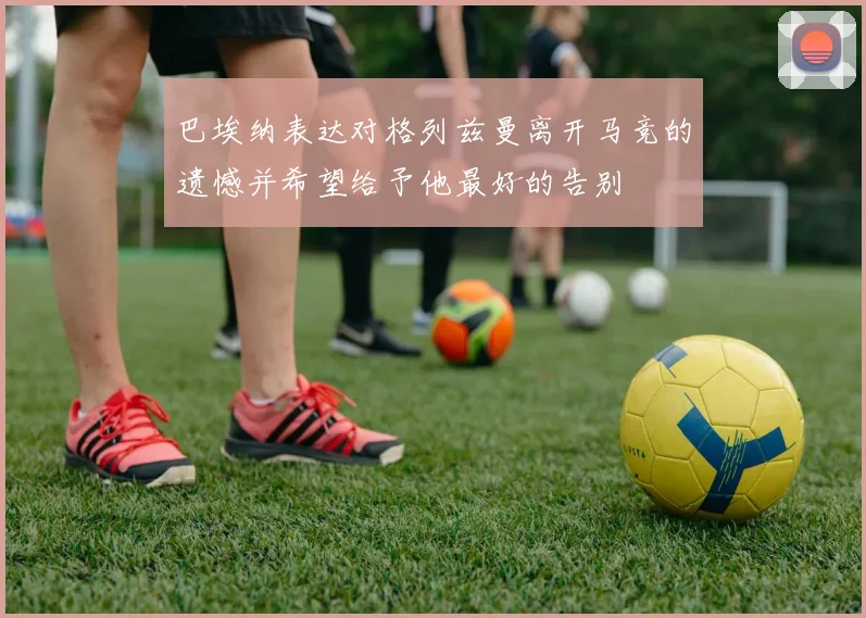 巴埃纳表达对格列兹曼离开马竞的遗憾并希望给予他最好的告别