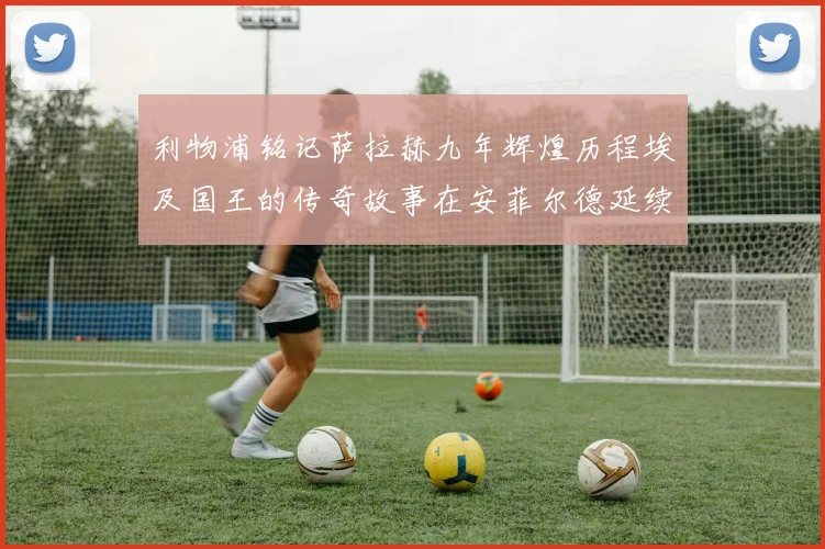 利物浦铭记萨拉赫九年辉煌历程埃及国王的传奇故事在安菲尔德延续