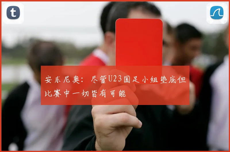 安东尼奥：尽管U23国足小组垫底但比赛中一切皆有可能