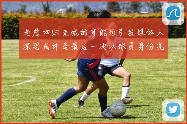 老詹回归克城的可能性引发媒体人深思或许是最后一次以球员身份亮相