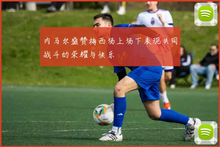 内马尔盛赞梅西场上场下表现共同战斗的荣耀与快乐