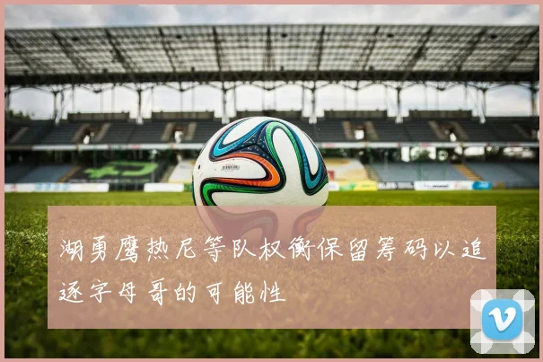 湖勇鹰热尼等队权衡保留筹码以追逐字母哥的可能性