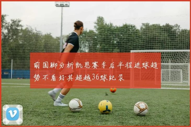 前国脚分析凯恩赛季后半程进球趋势不看好其超越36球纪录