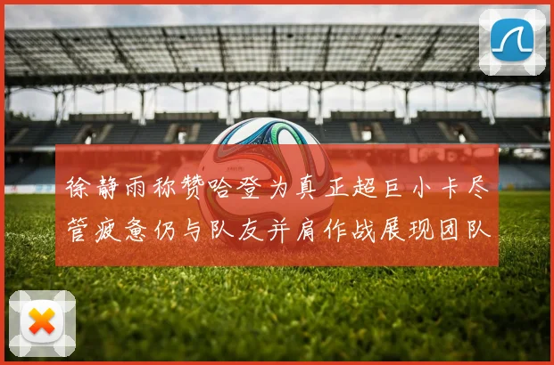 徐静雨称赞哈登为真正超巨小卡尽管疲惫仍与队友并肩作战展现团队精神