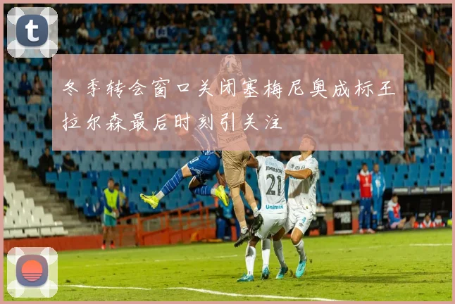 冬季转会窗口关闭塞梅尼奥成标王拉尔森最后时刻引关注